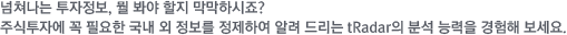 넘처나는 투자정보, 뭘 봐야 할지 막막하시죠? 주식투자에 꼭 필요한 국내 외 정보를 정제하여 알려 드리는 tRadar의 분석 능력을 경험해 보세요.