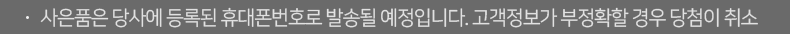 사은품은 당사에 등록된 휴대폰번호로 발송될 예정입니다. 고객정보가 부정확할 경우 당첨이 취소될 수 있습니다.