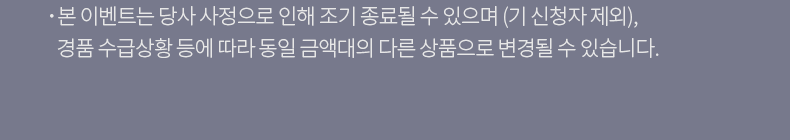 본 이벤트는 당사 사정으로 인해 조기 종료될 수 있으며 (기 신청자 제외), 경품 수급상황 등에 따라 동일 금액대의 다른 상품으로 변경될 수 있습니다.