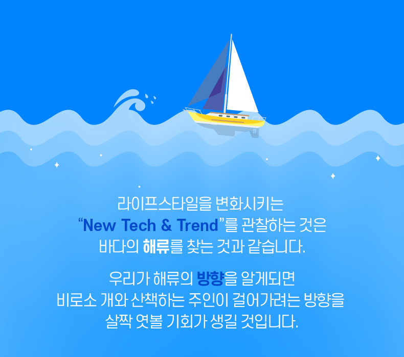 라이프스타일을 변화시키는 'New Tech & Trend'를 관찰하는 것은 바다의 해류를 찾는 것과 같습니다. 우리가 해류의 방향을 알게되면 비로소 개와 산책하는 주인이 걸어가려는 방향을 살짝 엿볼 기회가 생길 것입니다.