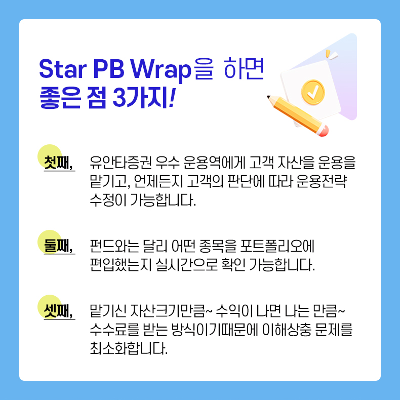 Star PB Wrap을 하면 좋은 점 3가지! 첫째, 유안타증권 우수 운용역에게 고객 자산을 운용을 맡기고, 언제든지 고객의 판단에 따라 운용전략 수정이 가능합니다. 둘째, 펀드와는 달리 어떤 종목을 포트폴리오에 편입했는지 실시간으로 확인 가능합니다. 셋째, 맡기신 자산크기만큼~ 수익이 나는 만큼~ 수수료를 받는 방식이기 떄문에 이해상충 문제를 최소화합니다.