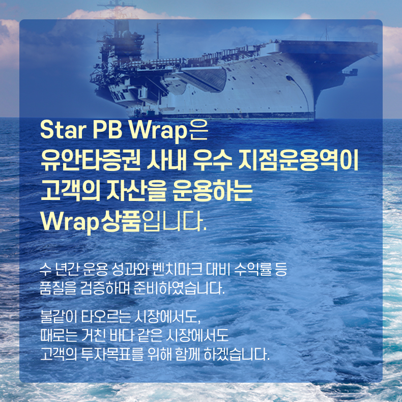 Star PB Wrap은 유안타증권 사내 우수 지점 운용역이 고객의 자산을 운용하는 Wrap상품입니다. 수 년간 운용 성과와 벤치마크 대비 수익률 등 품질을 검증하며 준비하였습니다. 불같이 타오르는 시장에서도, 때로는 거친 바다 같은 시장에서도 고객의 투자목표를 위해 함께 하겠습니다.