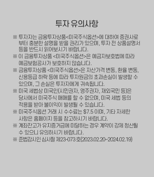 투자 유의사항 투자자는 금융투자상품<미국주식옵션>에 대하여 증권사로 부터 충분한 설명을 받을 권리가 있으며, 투자 전 상품설명서 등을 반드시 읽어보시기 바랍니다.    이 금융투자상품 <미국주식옵션>은 예금자보호법에 따라 예금보험공사가 보호하지 않습니다.    금융투자상품 <미국주식옵션>은 자산가격 변동, 환율 변동, 신용등급 하락 등에 따라 투자원금의 초과손실이 발생할 수 있으며, 그 손실은 투자자에게 귀속됩니다.    미국 세법상 미국인(시민권자, 영주권자, 재외국민 등)은 당사에서 미국주식 매매를 할 수 없으며, 미국 세법 등의 적용을 받아 불이익이 발생될 수 있습니다.    미국주식옵션 거래 시 수수료는 $7.5 이며, 기타 자세한 사항은 홈페이지 등을 참고하시기 바랍니다.    계좌잔고가 유지증거금에 미달하는 경우 계약이 강제 청산될 수 있으니 유의하시기 바랍니다.     준법감시인 심사필 제23-073호(2023.02.20~2024.02.19)